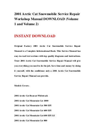 2001 Arctic Cat Snowmobile Service Repair
Workshop Manual DOWNLOAD (Volume
1 and Volume 2)


INSTANT DOWNLOAD

Original Factory 2001 Arctic Cat Snowmobile Service Repair

Manual is a Complete Informational Book. This Service Manual has

easy-to-read text sections with top quality diagrams and instructions.

Trust 2001 Arctic Cat Snowmobile Service Repair Manual will give

you everything you need to do the job. Save time and money by doing

it yourself, with the confidence only a 2001 Arctic Cat Snowmobile

Service Repair Manual can provide.



Models Covers:



2001 Arctic Cat Bearcat Widetrack

2001 Arctic Cat Mountain Cat 1000

2001 Arctic Cat Mountain Cat 500 EFI

2001 Arctic Cat Mountain Cat 600 EFI

2001 Arctic Cat Mountain Cat 600 EFI LE

2001 Arctic Cat Mountain Cat 800
 