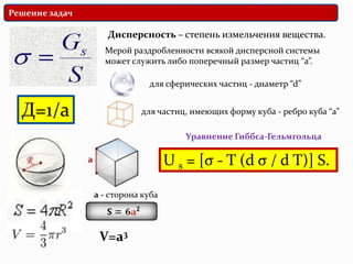 Решение задач

                   Дисперсность – степень измельчения вещества.
                  Мерой раздробленности всякой дисперсной системы
                  может служить либо поперечный размер частиц “а”.

                             для сферических частиц - диаметр “d”


  Д=1/а                    для частиц, имеющих форму куба - ребро куба “а”

                                      Уравнение Гиббса-Гельмгольца

                                   U s = [σ - T (d σ / d T)] S.

                a - сторона куба



                 V=a3
 