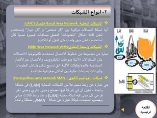 ‫2- اهىاع الشبياث‬
         ‫‪ ‬الشبياث املحلُت ‪Local Area Network‬اخخصار ()‪LAN‬؛‬
‫أنها شبكت اجصاالث مركسيت بين "كل شخص" و "كل جهاز" وحسخخدم‬
‫لنلل كافت أشكال "املعلىماث“ لخغطي مسافاث كصيرة نسبيا كأن‬
                   ‫حسخخدم داخل مبنى واحد (مثل املنزل أو املكخب).‬
            ‫‪ ‬الشبياث واضعت النطاق:‪Wide Area Network WAN‬‬
 ‫عبارة عن مجمىعت من خطىط الاجصال حسخخدم جكنىلىجيا الاجصاالث‬
  ‫مثل السنترالاث آلاليت ومىجاث املايكروويف وألاجصال عبر ألاكمار‬
                                          ‫ّ‬
   ‫الصناعيت والبروجىكىالث الاليت التي حسمح بنلل وجبادل املعلىماث‬
              ‫والبياناث بسرعاث عاليت بين آماكن جغرافيت مخباعدة.‬
 ‫‪ ‬شبياث العىاصم الىبري : ‪Metropolitan area network MAN‬‬
   ‫هً عبارة عن ربط مجموعة من الشبكات المحلٌة (‪ )LAN‬فً منطقة‬
   ‫واحدة - تخٌل أن فً شركة فٌها مصنع ومبنى إداري ومبنى آخر‬
  ‫فرعً كل مبنى فٌه شبكة محلٌة (‪ )LAN‬وعند ربط الثالث مبانً‬
  ‫ببعضهم أصبحت شبكة عبارة عن شبكة ‪MAN‬فً منطقة واحدة.‬
                                                                    ‫القائمه‬
                                                                   ‫الرئيسيه‬
 