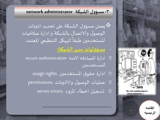 ‫3- مطؤوٌ الشبىت ‪network administrator‬‬

   ‫‪‬يعمل مسؤول الشبكت على جحديد اذوناث‬
‫الىصىل والاجصال بالشبكت و ادارة صالحياث‬
                          ‫ً‬
 ‫املسخخدمين طبلا للهيكل الخنظيمي املعخمد.‬
                  ‫- مطؤولُاث مدًز الشبىت:‬
 ‫ادارة املصادكه الامنه ‪secure authentication‬‬
                               ‫للمسخخدمين.‬
    ‫ادارة حلىق املسخخدمين .‪usage rights‬‬
  ‫عملياث الىصىل والاذوناث .‪permissions‬‬
      ‫حسجيل اخطاء املسود .‪server errors‬‬

                                                ‫القائمه‬
                                               ‫الرئيسيه‬
 