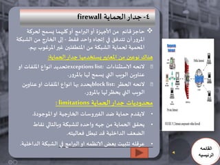 ‫4- حدار الحماًت ‪firewall‬‬
     ‫‪ ‬حاحش كائم من ألاحهشة أو البرامج أو وليهما ٌطمح لحزهت‬
‫املزور أن جخدفم في إججاه واحد فلط - إلى الخارج من الشبىت‬
      ‫املحمُت لحماًت الشبىت من املخطفلين غير املزغىب بهم.‬
               ‫هنان هىعين من املعاًير ٌطخخدمها حدار الحماًت:‬
 ‫الئحه الاضخثناءاث :‪exceptions list‬جحدًد اهىاع امللفاث او‬
                        ‫عناوٍن الىٍب التي ٌطمح لها باملزور.‬
   ‫الئحه الحظز :‪ًblock list‬حدد بها اهىاع امللفاث او عناوٍن‬
                                 ‫الىٍب التي ًحظز لها باملزور.‬
                 ‫محدودًاث حدار الحماًت ‪: limitations‬‬
      ‫• الًلدم حماًت ضد الفيروضاث الخارحُت او املىحىدة.‬
       ‫• ًحلم الحماًت من حهه واحده للشبىت وبالخالي هلاط‬
                      ‫الضعف الداخلُت كد جبطل فعالُخه.‬
 ‫• عزكله جثبُذ بعض الاهظمه او البرامج في الشبىت الداخلُت.‬
                                                                 ‫القائمه‬
                                                                ‫الرئيسيه‬
 