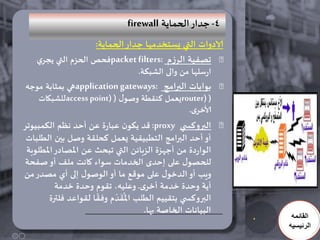 ‫4- حدار الحماًت ‪firewall‬‬
                    ‫الادواث التي ٌطخخدمها حدار الحماًت:‬
    ‫جصفُت الزسم :‪packet filters‬فحص الحشم التي ًجزي‬
                                 ‫ارضلها من والى الشبىت.‬
 ‫بىاباث البرامج :‪application gateways‬هي بمثابت مىحه‬
    ‫( )‪ٌrouter‬عمل هنلطت وصىٌ ( )‪access point‬للشبياث‬
                                                ‫ألاخزي.‬
‫البروهس ي ‪ :proxy‬كد ًىىن عبارة عن أحد هظم الىمبُىجز‬
 ‫أو أحد البرامج الخطبُلُت ٌعمل هحللت وصل بين الطلباث‬
 ‫الىاردة من أحهشة الشبائن التي جبحث عن املصادر املطلىبت‬
‫للحصىٌ على إحدي الخدماث ضىاء واهذ ملف أو صفحت‬
‫وٍب أو الدخىٌ على مىكع ما أو الىصىٌ إلى أي مصدر من‬
          ‫أًت وحدة خدمت أخزي. وعلُه، جلىم وحدة خدمت‬
                           ‫َُ ّ‬
        ‫البروهس ي بخلُُم الطلب امللدم وفلا للىاعد فلترة‬
                                   ‫البُاهاث الخاصت بها.‬
                                                           ‫القائمه‬
                                                          ‫الرئيسيه‬
 