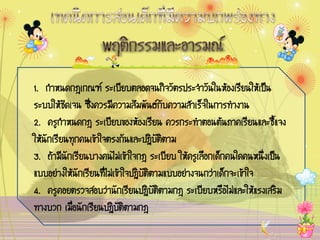 1. ¡íÒË¹´¡®à¡³± ÃÐàºÕÂºµÅÍ´¨¹¡Ô¨ÇÑµÃ»ÃÐ¨íÒÇÑ¹ã¹ËŒÍ§àÃÕÂ¹ãËŒà»š¹
ÃÐººãËŒªÑ´à¨¹ «Öè§¤ÇÃÁÕ¤ÇÒÁÊÑÁ¾Ñ¹¸¡Ñº¤ÇÒÁÊíÒàÃç¨ã¹¡ÒÃ·íÒ§Ò¹
2. ¤ÃÙ¡íÒË¹´¡® ÃÐàºÕÂº¢Í§ËŒÍ§àÃÕÂ¹ ¤ÇÃ¡ÃÐ·íÒµÍ¹µŒ¹ÀÒ¤àÃÕÂ¹áÅÐªÕéá¨§
ãËŒ¹Ñ¡àÃÕÂ¹·Ø¡¤¹à¢ŒÒã¨µÃ§¡Ñ¹áÅÐ»¯ÔºÑµÔµÒÁ
3. ¶ŒÒÁÕ¹Ñ¡àÃÕÂ¹ºÒ§¤¹äÁ‹à¢ŒÒã¨¡® ÃÐàºÕÂº ãËŒ¤ÃÙàÅ×Í¡à´ç¡¤¹ã´¤¹Ë¹Öè§à»š¹
áººÍÂ‹Ò§ãËŒ¹Ñ¡àÃÕÂ¹·ÕèäÁ‹à¢ŒÒã¨»¯ÔºÑµÔµÒÁáººÍÂ‹Ò§¨¹¡Ç‹Òà´ç¡¨Ðà¢ŒÒã¨
4. ¤ÃÙ¤ÍÂµÃÇ¨ÊÍºÇ‹Ò¹Ñ¡àÃÕÂ¹»¯ÔºÑµÔµÒÁ¡® ÃÐàºÕÂºËÃ×ÍäÁ‹áÅÐãËŒáÃ§àÊÃÔÁ
·Ò§ºÇ¡ àÁèÍ¹Ñ¡àÃÕÂ¹»¯ÔºÑµÔµÒÁ¡®
            ×
 