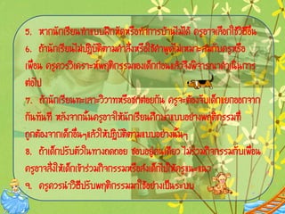 5. ËÒ¡¹Ñ¡àÃÕÂ¹·íÒáºº½ƒ¡ËÑ´ËÃÍ·íÒ¡ÒÃºŒÒ¹äÁ‹ä´Œ ¤ÃÙÍÒ¨àÅÍ¡ãªŒÇÔ¸ÕÍè¹
                                   ×                       ×      ×
6. ¶ŒÒ¹Ñ¡àÃÕÂ¹äÁ‹»¯ÔºÑµÔµÒÁ¤íÒÊÑè§ËÃÍãªŒ¤íÒ¾Ù´äÁ‹àËÁÒÐÊÁ¡Ñº¤ÃÙËÃÍ
                                     ×                          ×
à¾×èÍ¹ ¤ÃÙ¤ÇÃÇÔà¤ÃÒÐË¾ÄµÔ¡ÃÃÁ¢Í§à´ç¡¡‹Í¹áÅŒÇ¨Ö§¾Ô¨ÒÃ³Ò´íÒà¹Ô¹¡ÒÃ
µ‹Íä»
7. ¶ŒÒ¹Ñ¡àÃÕÂ¹·ÐàÅÒÐÇÔÇÒ·ËÃ×Íª¡µ‹ÍÂ¡Ñ¹ ¤ÃÙ¨ÐµŒÍ§¨Ñºà´ç¡áÂ¡ÍÍ¡¨Ò¡
¡Ñ¹·Ñ¹·Õ ËÅÑ§¨Ò¡¹Ñé¹¤ÃÙÍÒ¨ãËŒ¹Ñ¡àÃÕÂ¹ÈÖ¡ÉÒáººÍÂ‹Ò§¾ÄµÔ¡ÃÃÁ·Õè
¶Ù¡µŒÍ§¨Ò¡à´ç¡Í×è¹æáÅŒÇãËŒ»¯ÔºÑµÔµÒÁáººÍÂ‹Ò§¹Ñé¹æ
8. ¶ŒÒà´ç¡»ÃÑºµÑÇã¹·Ò§¶´¶ÍÂ ªÍºÍÂÙ‹¤¹à´ÕÂÇ äÁ‹Ã‹ÇÁ¡Ô¨¡ÃÃÁ¡Ñºà¾×èÍ¹
¤ÃÙÍÒ¨ÊÑè§ãËŒà´ç¡à¢ŒÒÃ‹ÇÁ¡Ô¨¡ÃÃÁËÃ×ÍÊ‹§à´ç¡ä»ãËŒ¤ÃÙá¹Ðá¹Ç
9. ¤ÃÙ¤ÇÃ¹íÒÇÔ¸Õ»ÃÑº¾ÄµÔ¡ÃÃÁÁÒãªŒÍÂ‹Ò§à»š¹ÃÐºº
 