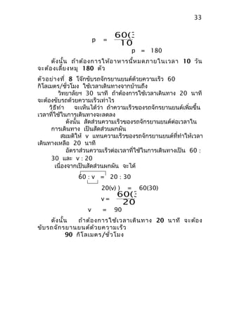 33

                                 60(30)
                        p   =
                                  10
                                          p = 180
     ดัง นั้น ถ้า ต้อ งการให้อ าหารนี้ห มดภายในเวลา 10 วัน
จะต้อ งเลี้ย งหมู 180 ตัว
ตัว อย่า งที่ 8 โจ๊กขับรถจักรยานยนต์ด้วยความเร็ว 60
กิโลเมตร/ชั่วโมง ใช้เวลาเดินทางจากบ้านถึง
          วิทยาลัยฯ 30 นาที ถ้าต้องการใช้เวลาเดินทาง 20 นาที
จะต้องขับรถด้วยความเร็วเท่าไร
     วิธ ีท ำา     จะเห็นได้ว่า ถ้าความเร็วของรถจักรยานยนต์เพิ่มขึ้น
เวลาที่ใช้ในการเดินทางจะลดลง
               ดังนั้น สัดส่วนความเร็วของรถจักรยานยนต์ต่อเวลาใน
      การเดินทาง เป็นสัดส่วนผกผัน
           สมมติให้ v แทนความเร็วของรถจักรยานยนต์ที่ทำาให้เวลา
เดินทางเหลือ 20 นาที
               อัตราส่วนความเร็วต่อเวลาที่ใช้ในการเดินทางเป็น 60 :
      30 และ v : 20
        เนื่องจากเป็นสัดส่วนผกผัน จะได้
                60 : v = 20 : 30
                            20(v) )   =    60(30)
                                 60(30)
                            v=
                                  20
                    v       =    90
     ดัง นั้น   ถ้า ต้อ งการใช้เ วลาเดิน ทาง 20 นาที จะต้อ ง
ขับ รถจัก รยานยนต์ด ้ว ยความเร็ว
            90 กิโ ลเมตร/ชั่ว โมง
 