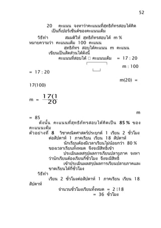 52


          20 คะแนน จงหาว่าคะแนนที่สุทธิภัทรสอบได้คิด
            เป็นกี่เปอร์เซ็นต์ของคะแนนเต็ม
   วิธ ีท ำา          สมมติให้ สุทธิภัทรสอบได้ m %
หมายความว่า คะแนนเต็ม 100 คะแนน
                      สุทธิภัทร สอบได้คะแนน m คะแนน
             เขียนเป็นสัดส่วนได้ดังนี้
                  คะแนนที่สอบได้  คะแนนเต็ม = 17 : 20
                                                     m : 100
= 17 : 20
                                                   m(20) =
17(100)

       17(100)
m =
        20
                                                             m
= 85
      ดัง นั้น คะแนนที่ส ุท ธิภ ัท รสอบได้ค ิด เป็น 85 % ของ
คะแนนเต็ม
ตัว อย่า งที่ 8 วิชาคณิตศาสตร์ประยุกต์ 1 เรียน 2 ชั่วโมง
               ต่อสัปดาห์ 1 ภาคเรียน เรียน 18 สัปดาห์
                         นักเรียนต้องมีเวลาเรียนไม่น้อยกว่า 80 %
               ของเวลาเรียนทั้งหมด จึงจะมีสิทธิ์เข้า
                         ประเมินผลสรุปผลการเรียนปลายภาค จงหา
               ว่านักเรียนต้องเรียนกี่ชั่วโมง จึงจะมีสิทธิ์
                         เข้าประเมินผลสรุปผลการเรียนปลายภาคและ
               ขาดเรียนได้กี่ชั่วโมง
     วิธ ีท ำา
               เรียน 2 ชั่วโมงต่อสัปดาห์ 1 ภาคเรียน เรียน 18
สัปดาห์
                     จำานวนชั่วโมงเรียนทั้งหมด = 2 18
                                           = 36 ชั่วโมง
 