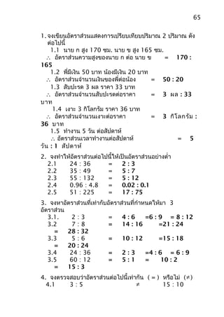 65


1. จงเขียนอัตราส่วนแสดงการเปรียบเทียบปริมาณ 2 ปริมาณ ดัง
   ต่อไปนี้
    1.1 นาย ก สูง 170 ซม. นาย ข สูง 165 ซม.
  ∴ อัตราส่วนความสูงของนาย ก ต่อ นาย ข       = 170 :
165
    1.2 พี่มีเงิน 50 บาท น้องมีเงิน 20 บาท
  ∴ อัตราส่วนจำานวนเงินของพี่ต่อน้อง       = 50 : 20
    1.3 สับปะรด 3 ผล ราคา 33 บาท
  ∴ อัตราส่วนจำานวนสับปะรดต่อราคา          = 3 ผล : 33
บาท
     1.4 เงาะ 3 กิโลกรัม ราคา 36 บาท
  ∴ อัตราส่วนจำานวนเงาะต่อราคา             = 3 กิโ ลกรัม :
36 บาท
    1.5 ทำางาน 5 วัน ต่อสัปดาห์
    ∴ อัตราส่วนเวลาทำางานต่อสัปดาห์                = 5
วัน : 1 สัป ดาห์
2. จงทำาให้อัตราส่วนต่อไปนี้ให้เป็นอัตราส่วนอย่างตำ่า
  2.1     24 : 36        =      2:3
  2.2     35 : 49        =      5:7
  2.3     55 : 132       =      5 : 12
  2.4     0.96 : 4.8     =      0.02 : 0.1
  2.5     51 : 225       =      17 : 75
3. จงหาอัตราส่วนที่เท่ากับอัตราส่วนที่กำาหนดให้มา 3
อัตราส่วน
   3.1.     2:3            =    4:6       =6 : 9 = 8 : 12
   3.2      7:8            =    14 : 16        =21 : 24
     =    28 : 32
   3.3      5:6            =    10 : 12        =15 : 18
     =    20 : 24
   3.4     24 : 36         =    2:3       =4 : 6 = 6 : 9
   3.5     60 : 12         =    5:1       =     10 : 2
     =    15 : 3
4. จงตรวจสอบว่าอัตราส่วนต่อไปนี้เท่ากัน ( = ) หรือไม่ ( ≠ )
  4.1    3:5                        ≠         15 : 10
 
