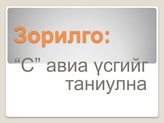 Зорилго:
“С” авиа үсгийг
      таниулна.
 