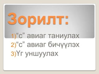 Зорилт:
1)“с” авиаг таниулах
2)“с” авиаг бичүүлэх
3)Үг уншуулах
 