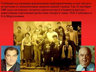 Учебный год насыщен различными мероприятиями, в том числе и
встречами со знаменитыми людьми нашей страны. Так 15 октября
1985 года состоялась встреча односельчан и учащихся школы с
известными советскими артистами театра и кино П.П. Глебовым и
Е.А.Моргуновым.
 