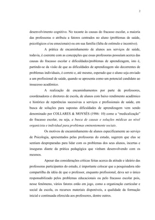 2




desenvolvimento cognitivo. No tocante às causas do fracasso escolar, a maioria
das professoras o atribuiu a fatores centrados no aluno (problemas de saúde,
psicológicos e/ou emocionais) ou em sua família (falta de estímulo e incentivo).
           A prática de encaminhamento de alunos aos serviços de saúde,
todavia, é coerente com as concepções que essas professoras possuíam acerca das
causas do fracasso escolar e dificuldades/problemas de aprendizagem, isto é,
partindo-se da visão de que as dificuldades de aprendizagem são decorrentes de
problemas individuais, é correto e, até mesmo, esperado que o aluno seja enviado
a um profissional de saúde, quando se apresenta como um potencial candidato ao
insucesso acadêmico.
           A realização de encaminhamentos por parte de professores,
coordenadores e diretores de escola, de alunos com baixo rendimento acadêmico
e histórico de repetências sucessivas a serviços e profissionais de saúde, em
busca de soluções para supostas dificuldades de aprendizagem vem sendo
denominado por COLLARES & MOYSÉS (1986: 10) como a “medicalização”
do fracasso escolar, ou seja, a busca de causas e soluções médicas ao nível
organicista e individual para problemas eminentemente sociais.
           Os motivos de encaminhamento de alunos especificamente ao serviço
de Psicologia, apresentados pelas professoras do estudo, sugerem que elas se
sentiam despreparadas para lidar com os problemas dos seus alunos, incertas e
inseguras diante da prática pedagógica que vinham desenvolvendo com os
mesmos.
           Apesar das considerações críticas feitas acerca da atitude e ideário das
professoras participantes do estudo, é importante colocar que a pesquisadora não
compartilha da idéia de que o professor, enquanto profissional, deva ser o único
responsabilizado pelos problemas educacionais ou pelo fracasso escolar pois,
nesse fenômeno, vários fatores estão em jogo, como a organização curricular e
social da escola, os recursos materiais disponíveis, a qualidade da formação
inicial e continuada oferecida aos professores, dentre outros.
 