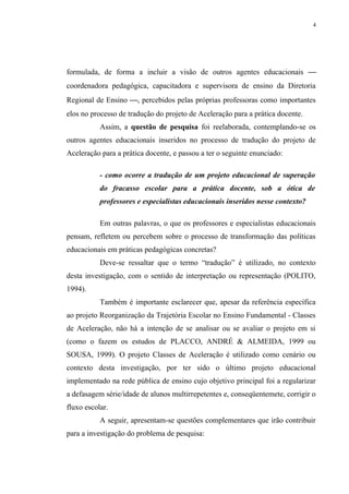 4




formulada, de forma a incluir a visão de outros agentes educacionais 
coordenadora pedagógica, capacitadora e supervisora de ensino da Diretoria
Regional de Ensino , percebidos pelas próprias professoras como importantes
elos no processo de tradução do projeto de Aceleração para a prática docente.
           Assim, a questão de pesquisa foi reelaborada, contemplando-se os
outros agentes educacionais inseridos no processo de tradução do projeto de
Aceleração para a prática docente, e passou a ter o seguinte enunciado:

           - como ocorre a tradução de um projeto educacional de superação
           do fracasso escolar para a prática docente, sob a ótica de
           professores e especialistas educacionais inseridos nesse contexto?

           Em outras palavras, o que os professores e especialistas educacionais
pensam, refletem ou percebem sobre o processo de transformação das políticas
educacionais em práticas pedagógicas concretas?
           Deve-se ressaltar que o termo “tradução” é utilizado, no contexto
desta investigação, com o sentido de interpretação ou representação (POLITO,
1994).
           Também é importante esclarecer que, apesar da referência específica
ao projeto Reorganização da Trajetória Escolar no Ensino Fundamental - Classes
de Aceleração, não há a intenção de se analisar ou se avaliar o projeto em si
(como o fazem os estudos de PLACCO, ANDRÉ & ALMEIDA, 1999 ou
SOUSA, 1999). O projeto Classes de Aceleração é utilizado como cenário ou
contexto desta investigação, por ter sido o último projeto educacional
implementado na rede pública de ensino cujo objetivo principal foi a regularizar
a defasagem série/idade de alunos multirrepetentes e, conseqüentemete, corrigir o
fluxo escolar.
           A seguir, apresentam-se questões complementares que irão contribuir
para a investigação do problema de pesquisa:
 