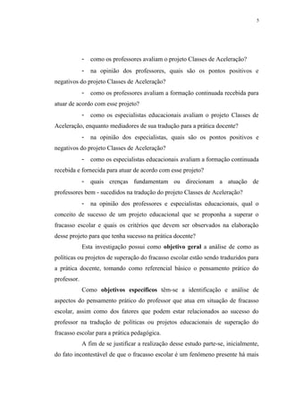 5




             -   como os professores avaliam o projeto Classes de Aceleração?
             -   na opinião dos professores, quais são os pontos positivos e
negativos do projeto Classes de Aceleração?
             -   como os professores avaliam a formação continuada recebida para
atuar de acordo com esse projeto?
             -   como os especialistas educacionais avaliam o projeto Classes de
Aceleração, enquanto mediadores de sua tradução para a prática docente?
             -   na opinião dos especialistas, quais são os pontos positivos e
negativos do projeto Classes de Aceleração?
             -   como os especialistas educacionais avaliam a formação continuada
recebida e fornecida para atuar de acordo com esse projeto?
             -   quais crenças fundamentam ou direcionam a atuação de
professores bem - sucedidos na tradução do projeto Classes de Aceleração?
             -   na opinião dos professores e especialistas educacionais, qual o
conceito de sucesso de um projeto educacional que se proponha a superar o
fracasso escolar e quais os critérios que devem ser observados na elaboração
desse projeto para que tenha sucesso na prática docente?
             Esta investigação possui como objetivo geral a análise de como as
políticas ou projetos de superação do fracasso escolar estão sendo traduzidos para
a prática docente, tomando como referencial básico o pensamento prático do
professor.
             Como objetivos específicos têm-se a identificação e análise de
aspectos do pensamento prático do professor que atua em situação de fracasso
escolar, assim como dos fatores que podem estar relacionados ao sucesso do
professor na tradução de políticas ou projetos educacionais de superação do
fracasso escolar para a prática pedagógica.
             A fim de se justificar a realização desse estudo parte-se, inicialmente,
do fato incontestável de que o fracasso escolar é um fenômeno presente há mais
 