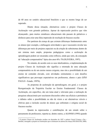 6




de 60 anos no cenário educacional brasileiro e que se mostra longe de ser
superado.
             Diante dessa situação, alternativas como o projeto Classes de
Aceleração vem gerando polêmica. Apesar da repercussão positiva que vêm
alcançando , para muitos estudiosos educacionais não passam de paliativos e
             1




disfarces para criar uma falsa impressão de resolução do fracasso escolar.
             Por partirem da crença de que existem diferenças fundamentais entre
os alunos (por exemplo, a defasagem série/idade) e que é necessário nivelar tais
diferenças por meio de projetos especiais ou da criação de subsistemas dentro de
um sistema mais amplo, propostas pedagógicas como a aceleração da
aprendizagem podem ser encaradas como reflexos, ainda que sutis, da concepção
de “educação compensatória” típica dos anos 60 e 70 (OLIVEIRA, 1997).
             No entanto, de acordo com os seus idealizadores, a implementação do
projeto Classes de Aceleração não significa a retomada de uma educação
compensatória ou de um ensino menos exigente, mas sim a possibilidade de um
ensino de conteúdo elevado, com atividades estimulantes e com desafios
significativos que provoque expectativas em professores, alunos e pais (SÃO
PAULO - Estado, 1997b).
             As propostas de aceleração da aprendizagem, em geral, e o projeto
Reorganização da Trajetória Escolar no Ensino Fundamental: Classes de
Aceleração, em específico, são um tema atual e relevante para a realização de
pesquisas educacionais por suscitarem discussões sobre sua eficácia e pertinência
e debates sobre a possibilidade ou não de virem a ser alternativas viáveis e
efetivas para a inclusão escolar de alunos que enfrentam o estigma social do
fracasso escolar.
             Quanto às repercussões e contribuições de um estudo sobre o
pensamento de professores, reporta-se, dentre outros, a ALONSO (1995) quando

1O projeto Classes de Aceleração recebeu em dezembro de 1997 o prêmio Unicef Criança e Paz -
Betinho, outorgado a projetos ou instituições que se destacam em defesa da criança (NEUBAUER, 2000).
 
