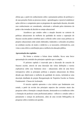 7




afirma que, a partir do conhecimento sobre o pensamento prático do professor e
de suas posições frente ao processo ensino - aprendizagem, é possível estabelecer
ações efetivas e competentes para os programas de capacitação docente, devendo
esse conhecimento ser considerado, valorizado e utilizado pelos detentores do
poder e das tomadas de decisão no campo educacional.
          Acredita-se que estudos sobre a atuação docente no contexto de
políticas educacionais de melhoria da qualidade do ensino e superação do
fracasso escolar podem contribuir para a reflexão sobre como essas políticas ou
projetos educacionais estão sendo elaborados, traduzidos e colocados em prática
no cotidiano escolar, de modo a validá-los e, se necessário, reformulá-los, com
vistas a uma efetiva contribuição para a melhoria da educação pública.

Apresentação dos capítulos
          De forma a orientar a leitura desse trabalho, faz-se uma breve
apresentação do conteúdo dos principais capítulos que o compõe.
          O próximo capítulo é reservado para a discussão do conceito de
fracasso escolar, através de uma descrição das várias definições e teorias
explicativas sobre esse fenômeno sócio - educacional, além de uma breve
retrospectiva sobre as principais políticas e projetos educacionais da última
década que objetivaram a melhoria da qualidade do ensino, incluindo-se uma
descrição detalhada do projeto Reorganização da Trajetória Escolar no Ensino
Fundamental - Classes de Aceleração.
          O terceiro capítulo apresenta o eixo teórico que fundamenta esse
estudo, a partir da revisão dos principais aspectos das correntes atuais das
pesquisas sobre a formação e atuação docente, destacando-se as tendências sobre
a formação do professor como profissional prático - reflexivo e estudos sobre o
pensamento e crenças de professores, além de uma revisão bibliográfica de
pesquisas sobre a temática em questão.
 