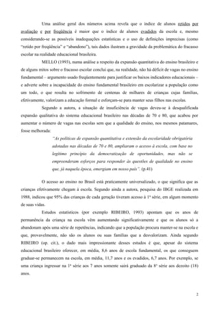 Uma análise geral dos números acima revela que o índice de alunos retidos por
avaliação e por freqüência é maior que o índice de alunos evadidos da escola e, mesmo
considerando-se as possíveis inadequações estatísticas e o uso de definições imprecisas (como
“retido por freqüência” e “abandono”), tais dados ilustram a gravidade da problemática do fracasso
escolar na realidade educacional brasileira.
            MELLO (1993), numa análise a respeito da expansão quantitativa do ensino brasileiro e
de alguns mitos sobre o fracasso escolar conclui que, na realidade, não há déficit de vagas no ensino
fundamental – argumento usado freqüentemente para justificar os baixos indicadores educacionais –
e adverte sobre a incapacidade do ensino fundamental brasileiro em escolarizar a população como
um todo, o que resulta no sofrimento de centenas de milhares de crianças cujas famílias,
efetivamente, valorizam a educação formal e esforçam-se para manter seus filhos nas escolas.
            Segundo a autora, a situação de insuficiência de vagas deveu-se à desqualificada
expansão qualitativa do sistema educacional brasileiro nas décadas de 70 e 80, que acabou por
aumentar o número de vagas nas escolas sem que a qualidade do ensino, nos mesmos patamares,
fosse melhorada:
                   “As políticas de expansão quantitativa e extensão da escolaridade obrigatória
                   adotadas nas décadas de 70 e 80, ampliaram o acesso à escola, com base no
                   legítimo princípio da democratização de oportunidades, mas não se
                   empreenderam esforços para responder às questões de qualidade no ensino
                   que, já naquela época, emergiam em nosso país”. (p.41)

            O acesso ao ensino no Brasil está praticamente universalizado, o que significa que as
crianças efetivamente chegam à escola. Segundo ainda a autora, pesquisa do IBGE realizada em
1988, indicou que 95% das crianças de cada geração tiveram acesso à 1 a série, em algum momento
de suas vidas.
            Estudos estatísticos (por exemplo RIBEIRO, 1993) apontam que os anos de
permanência da criança na escola vêm aumentando significativamente e que os alunos só a
abandonam após uma série de repetências, indicando que a população procura manter-se na escola e
que, provavelmente, não são os alunos ou suas famílias que a desvalorizam. Ainda segundo
RIBEIRO (op. cit.), o dado mais impressionante desses estudos é que, apesar do sistema
educacional brasileiro oferecer, em média, 8,6 anos de escola fundamental, os que conseguem
graduar-se permanecem na escola, em média, 11,7 anos e os evadidos, 6,7 anos. Por exemplo, se
uma criança ingressar na 1a série aos 7 anos somente sairá graduado da 8 a série aos dezoito (18)
anos.



                                                                                                    2
 
