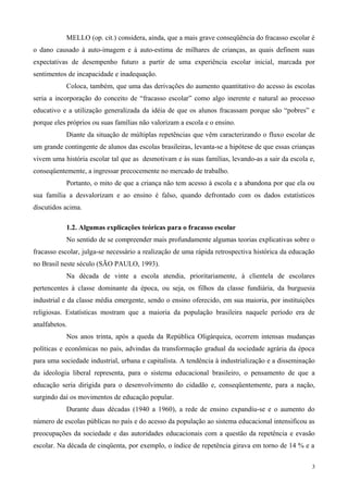 MELLO (op. cit.) considera, ainda, que a mais grave conseqüência do fracasso escolar é
o dano causado à auto-imagem e à auto-estima de milhares de crianças, as quais definem suas
expectativas de desempenho futuro a partir de uma experiência escolar inicial, marcada por
sentimentos de incapacidade e inadequação.
           Coloca, também, que uma das derivações do aumento quantitativo do acesso às escolas
seria a incorporação do conceito de “fracasso escolar” como algo inerente e natural ao processo
educativo e a utilização generalizada da idéia de que os alunos fracassam porque são “pobres” e
porque eles próprios ou suas famílias não valorizam a escola e o ensino.
           Diante da situação de múltiplas repetências que vêm caracterizando o fluxo escolar de
um grande contingente de alunos das escolas brasileiras, levanta-se a hipótese de que essas crianças
vivem uma história escolar tal que as desmotivam e às suas famílias, levando-as a sair da escola e,
conseqüentemente, a ingressar precocemente no mercado de trabalho.
           Portanto, o mito de que a criança não tem acesso à escola e a abandona por que ela ou
sua família a desvalorizam e ao ensino é falso, quando defrontado com os dados estatísticos
discutidos acima.

           1.2. Algumas explicações teóricas para o fracasso escolar
           No sentido de se compreender mais profundamente algumas teorias explicativas sobre o
fracasso escolar, julga-se necessário a realização de uma rápida retrospectiva histórica da educação
no Brasil neste século (SÃO PAULO, 1993).
           Na década de vinte a escola atendia, prioritariamente, à clientela de escolares
pertencentes à classe dominante da época, ou seja, os filhos da classe fundiária, da burguesia
industrial e da classe média emergente, sendo o ensino oferecido, em sua maioria, por instituições
religiosas. Estatísticas mostram que a maioria da população brasileira naquele período era de
analfabetos.
           Nos anos trinta, após a queda da República Oligárquica, ocorrem intensas mudanças
políticas e econômicas no país, advindas da transformação gradual da sociedade agrária da época
para uma sociedade industrial, urbana e capitalista. A tendência à industrialização e a disseminação
da ideologia liberal representa, para o sistema educacional brasileiro, o pensamento de que a
educação seria dirigida para o desenvolvimento do cidadão e, conseqüentemente, para a nação,
surgindo daí os movimentos de educação popular.
           Durante duas décadas (1940 a 1960), a rede de ensino expandiu-se e o aumento do
número de escolas públicas no país e do acesso da população ao sistema educacional intensificou as
preocupações da sociedade e das autoridades educacionais com a questão da repetência e evasão
escolar. Na década de cinqüenta, por exemplo, o índice de repetência girava em torno de 14 % e a

                                                                                                   3
 