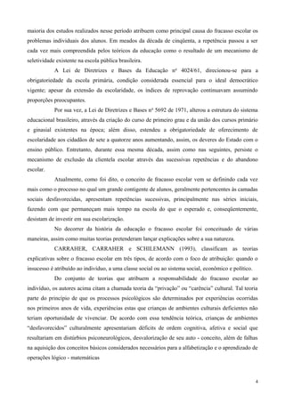 maioria dos estudos realizados nesse período atribuem como principal causa do fracasso escolar os
problemas individuais dos alunos. Em meados da década de cinqüenta, a repetência passou a ser
cada vez mais compreendida pelos teóricos da educação como o resultado de um mecanismo de
seletividade existente na escola pública brasileira.
            A Lei de Diretrizes e Bases da Educação no 4024/61, direcionou-se para a
obrigatoriedade da escola primária, condição considerada essencial para o ideal democrático
vigente; apesar da extensão da escolaridade, os índices de reprovação continuavam assumindo
proporções preocupantes.
            Por sua vez, a Lei de Diretrizes e Bases n o 5692 de 1971, alterou a estrutura do sistema
educacional brasileiro, através da criação do curso de primeiro grau e da união dos cursos primário
e ginasial existentes na época; além disso, estendeu a obrigatoriedade de oferecimento de
escolaridade aos cidadãos de sete a quatorze anos aumentando, assim, os deveres do Estado com o
ensino público. Entretanto, durante essa mesma década, assim como nas seguintes, persiste o
mecanismo de exclusão da clientela escolar através das sucessivas repetências e do abandono
escolar.
            Atualmente, como foi dito, o conceito de fracasso escolar vem se definindo cada vez
mais como o processo no qual um grande contigente de alunos, geralmente pertencentes às camadas
sociais desfavorecidas, apresentam repetências sucessivas, principalmente nas séries iniciais,
fazendo com que permaneçam mais tempo na escola do que o esperado e, conseqüentemente,
desistam de investir em sua escolarização.
            No decorrer da história da educação o fracasso escolar foi conceituado de várias
maneiras, assim como muitas teorias pretenderam lançar explicações sobre a sua natureza.
            CARRAHER, CARRAHER e SCHILEMANN (1993), classificam as teorias
explicativas sobre o fracasso escolar em três tipos, de acordo com o foco de atribuição: quando o
insucesso é atribuído ao indivíduo, a uma classe social ou ao sistema social, econômico e político.
            Do conjunto de teorias que atribuem a responsabilidade do fracasso escolar ao
indivíduo, os autores acima citam a chamada teoria da “privação” ou “carência” cultural. Tal teoria
parte do princípio de que os processos psicológicos são determinados por experiências ocorridas
nos primeiros anos de vida, experiências estas que crianças de ambientes culturais deficientes não
teriam oportunidade de vivenciar. De acordo com essa tendência teórica, crianças de ambientes
“desfavorecidos” culturalmente apresentariam déficits de ordem cognitiva, afetiva e social que
resultariam em distúrbios psiconeurológicos, desvalorização de seu auto - conceito, além de falhas
na aquisição dos conceitos básicos considerados necessários para a alfabetização e o aprendizado de
operações lógico - matemáticas



                                                                                                      4
 