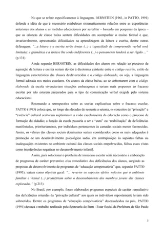 No que se refere especificamente à linguagem, BERNSTEIN (1961, in PATTO, 1991)
defende a idéia de que é necessário estabelecer sistematicamente relações entre as experiências
anteriores dos alunos e as medidas educacionais por acreditar – baseado em pesquisas da época –
que as crianças de classe baixa sentem dificuldades em acompanhar o ensino formal e que,
invariavelmente, apresentarão dificuldades na aprendizagem da leitura e escrita, dentre outras
defasagens: “...a leitura e a escrita serão lentas (...) a capacidade de compreensão verbal será
limitada; a gramática e a sintaxe lhe serão indiferentes (...) o pensamento tenderá a ser rígido ...”
(p.131)
           Ainda segundo BERNSTEIN, as dificuldades dos alunos em relação ao processo de
aquisição da leitura e escrita seriam devido à dicotomia existente entre o código restrito, estilo de
linguagem característico das classes desfavorecidas e o código elaborado, ou seja, a linguagem
formal adotada nos meios escolares. Os alunos da classe baixa, ao se defrontarem com o código
elaborado da escola vivenciariam situações embaraçosas e seriam mais propensos ao fracasso
escolar por não estarem preparados para o tipo de comunicação verbal exigida pelo sistema
educacional.
           Retomando a retrospectiva sobre as teorias explicativas sobre o fracasso escolar,
PATTO (1993) coloca que, ao longo das décadas de sessenta a setenta, os conceitos de “privação” e
“carência” cultural acabaram suplantaram a visão escolanovista da educação como o processo de
formação do cidadão; a função da escola passaria a ser a “cura” ou “reabilitação” de deficiências
manifestadas, prioritariamente, por indivíduos pertencentes às camadas sociais menos favorecidas.
Assim, os valores das classes sociais dominantes seriam considerados como os mais adequados à
promoção de um desenvolvimento psicológico sadio, em contraposição às supostas falhas ou
inadequações existentes no ambiente cultural das classes sociais empobrecidas, falhas essas vistas
como interferências negativas no desenvolvimento infantil.
           Assim, para solucionar o problema de insucesso escolar seria necessário a elaboração
de programas de caráter preventivo e/ou remediativo das deficiências dos alunos, surgindo as
propostas de desenvolvimento de programas de “educação compensatória” que, segundo PATTO
(1993), teriam como objetivo geral: “... reverter os supostos efeitos nefastos que o ambiente
familiar e vicinal (...) produziriam sobre o desenvolvimento dos membros jovens das classes
exploradas.” (p.213)
           No Brasil, por exemplo, foram elaborados programas especiais de caráter remediativo
das deficiências oriundas da “privação cultural” aos quais os indivíduos supostamente teriam sido
submetidos. Dentre os programas de “educação compensatória” desenvolvidos no país, PATTO
(1991) destaca o trabalho realizado pela Secretaria do Bem - Estar Social da Prefeitura de São Paulo



                                                                                                    5
 