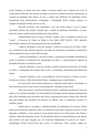escola. Portanto, de acordo com esses autores, o fracasso escolar seria o fracasso da escola. O
estudo desenvolvido por esses autores investigou os contextos culturais de crianças pertencentes às
camadas da população mais pobres, em que a solução para problemas de matemática ocorria
naturalmente para, posteriormente, acompanhar o desempenho dessas mesmas crianças em
situações de educação formal, como na escola.
            Uma das conclusões mais importantes a que esse estudo chegou é que as crianças
geralmente utilizam seus próprios métodos para a solução de problemas matemáticos, os quais,
apesar de corretos, acabam sendo rejeitados pelo ensino formal.
            Compartilhando da tese de que o fracasso “escolar” seria, na realidade, ao fracasso da
“escola”, a Secretaria de Estado da Saúde de São Paulo (SÃO PAULO, 1993) identifica
determinados aspectos intra-escolares que devem ser considerados:
            - aspectos ideológicos, como por exemplo, a crença na existência de um aluno “ideal”
ou a existência de uma reduzida expectativa por parte dos professores em relação ao potencial de
alunos oriundos de classes sociais desfavorecidas;
            - aspectos metodológicos, como por exemplo, a organização do trabalho centralizado no
ensino do professor em detrimento da aprendizagem do aluno e a repetitividade de algumas da
atividades propostas no cotidiano escolar;
            - aspectos relacionais, como por exemplo, a postura autoritária do professor em relação
ao aluno e a inadequação das relações entre escola e comunidade, representada pela família dos
alunos;
            - aspectos estruturais, como a precariedade de recursos materiais, o número excessivo
de alunos por turma e a falta de assessoria técnico - pedagógica para o corpo docente.
            De modo geral, outros fatores poderiam ser indicados, desde aqueles relacionados ao
funcionamento geral da escola como os mais diretamente vinculados à sala de aula.
            Cabe aqui destacar a questão da formação inicial e continuada do professor, como um
aspecto a ser seriamente abordado. Os atuais modelos de formação docente adotados aparentemente
pouco têm contribuído para um prática mais eficaz e aparentemente poucas chances têm oferecido
para uma atuação que possibilite um processo de reflexão sobre os fenômenos ocorridos no
cotidiano escolar.
            Embora aqui se reconheça a multideterminação da problemática do fracasso escolar,
parece que a perspectiva explicativa sobre esse fenômeno como sendo o fracasso da escola é a mais
adequada à realidade e a mais superável, já que permite pensar-se em intervenções mais diretas e
objetivas, dentro da instituição escolar. Tal pressuposto baseia-se na possibilidade de uma atuação
mais positiva por parte daqueles que são elementos fundamentais no processo de ensino -
aprendizagem formal, desenvolvido pela escola: os professores. Desta maneira, poderá ser

                                                                                                  7
 