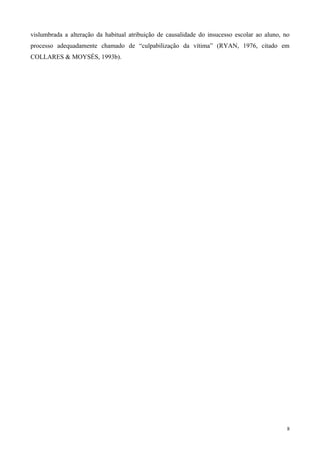 vislumbrada a alteração da habitual atribuição de causalidade do insucesso escolar ao aluno, no
processo adequadamente chamado de “culpabilização da vítima” (RYAN, 1976, citado em
COLLARES & MOYSÉS, 1993b).




                                                                                              8
 