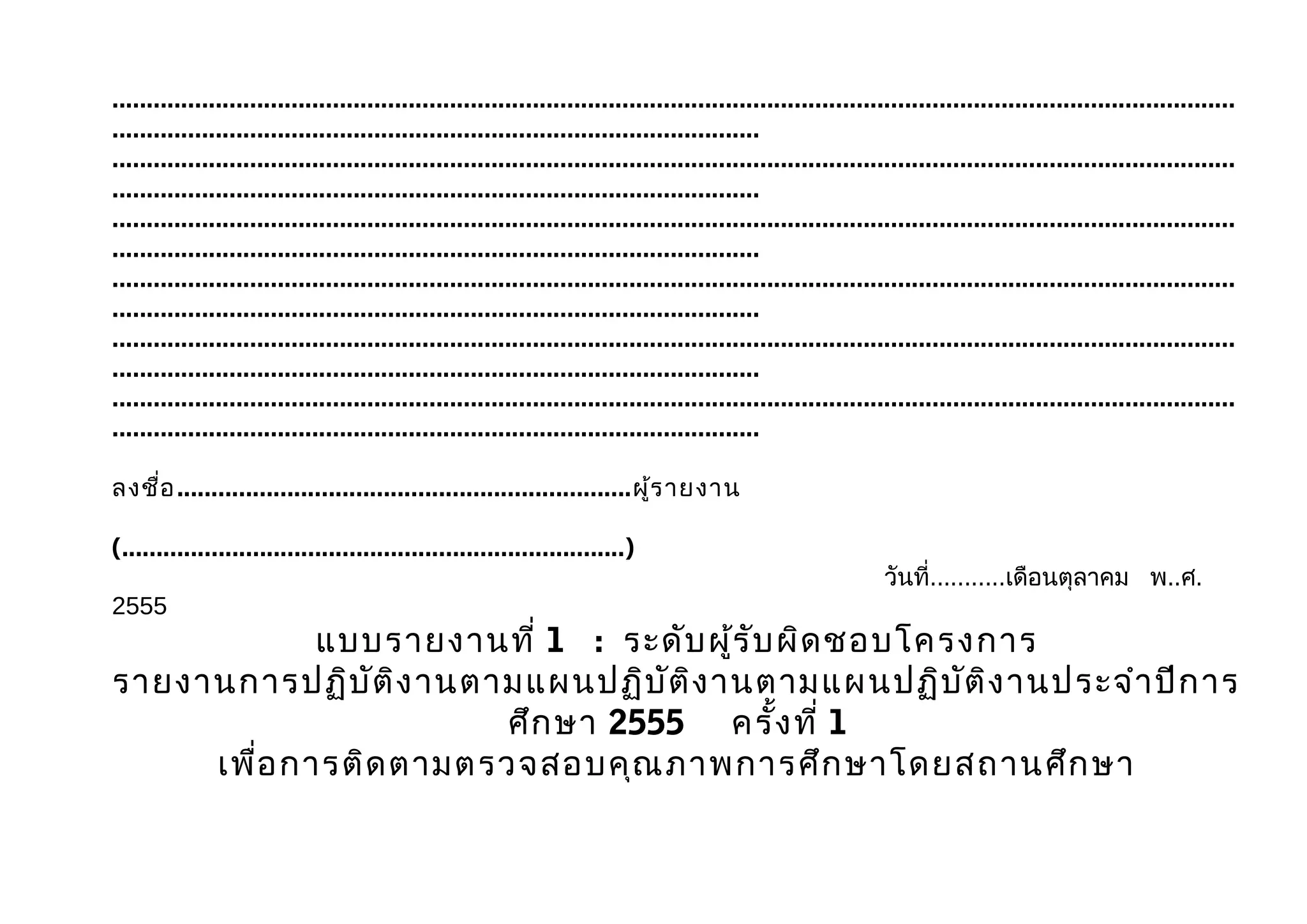 ...................................................................................................................................................................
..............................................................................................
...................................................................................................................................................................
..............................................................................................
...................................................................................................................................................................
..............................................................................................
...................................................................................................................................................................
..............................................................................................
...................................................................................................................................................................
..............................................................................................
...................................................................................................................................................................
..............................................................................................

ลงชื่อ ..................................................................ผู้ร ายงาน

(.........................................................................)
                                                                                                                วันที่...........เดือนตุลาคม พ..ศ.
2555
             แบบรายงานที่ 1 : ระดับ ผู้ร ับ ผิด ชอบโครงการ
รายงานการปฏิบ ัต ิง านตามแผนปฏิบ ัต ิง านตามแผนปฏิบ ัต ิง านประจำา ปีก าร
                        ศึก ษา 2555 ครั้ง ที่ 1
     เพื่อ การติด ตามตรวจสอบคุณ ภาพการศึก ษาโดยสถานศึก ษา
 