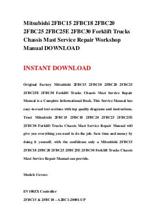 Mitsubishi 2FBC15 2FBC18 2FBC20
2FBC25 2FBC25E 2FBC30 Forklift Trucks
Chassis Mast Service Repair Workshop
Manual DOWNLOAD


INSTANT DOWNLOAD

Original Factory Mitsubishi 2FBC15 2FBC18 2FBC20 2FBC25

2FBC25E 2FBC30 Forklift Trucks Chassis Mast Service Repair

Manual is a Complete Informational Book. This Service Manual has

easy-to-read text sections with top quality diagrams and instructions.

Trust Mitsubishi 2FBC15 2FBC18 2FBC20 2FBC25 2FBC25E

2FBC30 Forklift Trucks Chassis Mast Service Repair Manual will

give you everything you need to do the job. Save time and money by

doing it yourself, with the confidence only a Mitsubishi 2FBC15

2FBC18 2FBC20 2FBC25 2FBC25E 2FBC30 Forklift Trucks Chassis

Mast Service Repair Manual can provide.



Models Covers:



EV100ZX Controller

2FBC15 & 2FBC18 – A2BC1-20001-UP
 