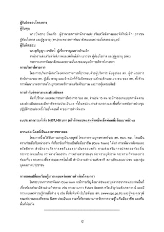ผู้รบผิดชอบโครงการ
      ั
ผู้รบทุน
    ั
          นายปิ่ น ชาย ปิ่ น แก้ว ผู้ อานวยการส านั ก งานส่ง เสริม สวัส ดิ ภาพและพิท ัก ษ์ เ ด็ก เยาวชน
ผู้ด้อยโอกาส และผู้สงอายุ (สท.)กระทรวงการพัฒนาสังคมและความมันคงของมนุษย์
                     ู                                                 ่
ผู้รบผิดชอบ
        ั
          นางสุกญญา เวชศิลป์ ผู้เชียวชาญเฉพาะด้านเด็ก
                 ั                    ่
          สานักงานส่งเสริมสวัสดิภาพและพิทกษ์เด็ก เยาวชน ผู้ด้อยโอกาส และผู้สงอายุ (สท.)
                                            ั                                   ู
          กระทรวงการพัฒนาสังคมและความมันคงของมนุษย์การบริหารโครงการ
                                              ่
การบริหารโครงการ
          โครงการบริหารจัดการโดยคณะกรรมการทีประกอบด้วยผู้บริหารระดับสูงของ สท. ผู้อานวยการ
                                                   ่
สานัก/กองของ สท. ผู้เชียวชาญ และเจ้าหน้ าที่ท่รบผิด ชอบงานด้านเด็กและเยาวชน ของ สท. ทังด้าน
                          ่                     ีั                                                 ้
การพัฒนามาตรการกลไก ยุทธศาสตร์การส่งเสริมศักยภาพ และการคุมครองสิทธิ  ้
การกากับติ ดตาม และประเมินผล
        ทีมทีปรึกษา และคณะกรรมการโครงการ ของ สท. จานวน 15 คน จะมีการออกแบบการติด ตาม
             ่
และประเมิน ผลและมีการติด ตามประเมิน ผล ทังในหน่ วยงานส่วนกลางและพื้นที่ภายหลังการประชุม
                                          ้
ปฏิบตการแต่ละครัง ในขันตอนที่ 4 ของการดาเนินงาน
    ั ิ           ้    ้

งบประมาณรวมทังสิน 9,857,100 บาท (เก้าล้านแปดแสนห้าหมื่นเจ็ดพันหนึ่ งร้อยบาทถ้วน)
             ้ ้

ความต่อเนื่ องยังยืนและการขยายผล
                  ่
          โครงการนี้จะได้ รบการบรรจุเป็ น กลยุทธ์ โครงการตามยุทธศาสตร์ของ สท. พมจ. พม. โดยเป็ น
                           ั
ความร่วมมือกับหน่วยงาน ทีเกียวข้องทีรวมเป็นทีมมืออาชีพ (Core Team) ได้แก่ กรมพัฒนาสังคมและ
                             ่ ่       ่่
สวั ส ดิ ก าร ส านั ก งานกิจ การสตรี แ ละสถาบั น ครอบครั ว กรมส่ ง เสริ ม การปกครองท้ อ งถิ่ น
กระทรวงมหาดไทย กระทรวงวัฒนธรรม กระทรวงสาธารณสุข กระทรวงยุติธรรม กระทรวงกีฬาและการ
ท่องเที่ย ว กระทรวงสื่อ สารและเทคโนโลยี สานักงานตารวจแห่งชาติ สภาเด็กและเยาวชน และกลุ่ ม
บุคคลภาคประชาชน

การแลกเปลี่ยนเรียนรู้/การเผยแพร่ผลการดาเนิ นโครงการ
         ในกระบวนการการพัฒนา Core team จะมีการเชิญ สื่อมวลชนและบุคลากรจากหน่ วยงานอื่นที่
เกียวข้องเข้ามามีสวนร่วมกิจกรรม เช่น กระบวนการ Future Search หรือเชิญร่วมสังเกตการณ์ และมี
   ่              ่
การเผยแพร่ความรูผ่านสือต่าง ๆ เช่น สือสิงพิมพ์ เว็บไซต์ของ สท. (www.opp.go.th) และผู้ทรงคุณวุฒ ิ
                    ้       ่                  ่ ่
คณะทางานจะลงติดตาม นิเทศ ประเมินผล รวมทังจัดกระบวนการจัดการความรู้ใ นทีมมืออาชีพ และทีม
                                                           ้
พื้นทีจงหวัด
      ่ั
                      -------------------------------------------------------------------------------

                                                  12
 