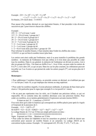 Exemple : 235 = 2 x 102 + 3 x 101 + 5 x 100
               = 1 x 27 + 1 x 26 + 1 x 25 + 0 x 24 + 1 x 23 + 0 x 22 + 1 x 21 + 1x20
En binaire, 235 s'écrit donc : 11101011

Pour passer d'un nombre décimal en son équivalent binaire, il faut procéder à des divisions
successives par 2 pour trouver chacun des chiffres.

Exemple :
235 / 2 = 117 et il reste 1 unité
117 / 2 = 58 et il reste 1 groupe de 2
58 / 2 = 29 et il reste 0 groupe de 4
29 / 2 = 14 et il reste 1 groupe de 8
14 / 2 = 7 et il reste 0 groupe de 16
7 / 2 = 3 et il reste 1 groupe de 32
3 / 2 = 1 et il reste 1 groupe de 64
1 / 2 = 0 et il reste donc pour finir 1 groupe de 128
Pour reformer le nombre binaire, il faut remettre dans l'ordre les chiffres des restes :
11101011 ce qui est bien le nombre trouvé plus haut.

Les entiers sont ainsi codés par l'ordinateur, mais il se pose toutefois le problème des grands
nombres : la mémoire de l'ordinateur n'est pas infinie et il n'est donc pas possible de coder
tous les nombres. Dans le cas général, la mémoire de l'ordinateur est divisée en octets, c'est à
dire en groupe de 8 bits, 1 bit étant un chiffre 0 ou 1. Avec 8 bits, on peut coder les entiers de
0 à 28-1, c'est à dire 255, ce qui est peu. Dans les cas les plus courants, les ordinateurs peuvent
travailler sur 2 ou 4 octets ce qui permet de coder les entiers jusqu'à 232, soit un peu plus de 4
milliards.

Remarques :

• Pour additionner 2 nombres binaires, on procède comme en décimal, en n'oubliant pas que
1+1 ne fait pas 2 mais 10, ce qui implique une retenue au rang supérieur.

• Pour coder les nombres négatifs, il existe plusieurs méthodes, le principe de base étant qu'on
réserve 1 bit particulier pour le signe (par exemple 0 si c'est positif et 1 sinon).

• On ne peut pas représenter tous les réels, car il faudrait une précision infinie, ce qui est
impossible. On se contente donc des nombres décimaux avec une précision limitée. Pour
coder ces nombres, on se ramène généralement à l'expression suivante (norme IEEE) :
        X étant un réel, X = 1,mantisse x 2exposant
Il ne reste alors qu'à coder la mantisse qui correspond aux chiffres placés juste après la virgule
et l'exposant de la puissance de 2.
Exemple : 13,5 = 1,6875 x 23
Or 0,6875 = 0,5 + 0,125 + 0,0625 = 1x2-1 + 0x2-2 + 1x2-3 + 1x2-4
Le codage binaire de 13,5 sur 32 bits (en simple prÈcision) est donc :
0       0 0 0 0 0 0 1 11 0 1 1 0 0 0 0 0 0 0 0 0 0 0 0 0 0 0 0 0 0 0
Signe Exposant sur 8 bits Mantisse sur 23 bits
• Pour coder les lettres de l'alphabet et tous les caractères en général, il suffit de choisir une
convention pour associer un nombre binaire et un caractère. Le codage ASCII est la
convention la plus connue. Exemple : 'A' correspond à 65, 'B' à 66, '3' à 51, '!' à 33, etc..

                                                9
 