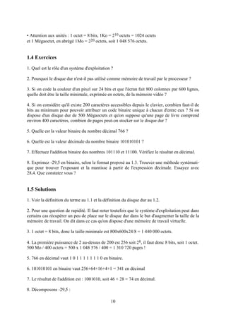 • Attention aux unités : 1 octet = 8 bits, 1Ko = 210 octets = 1024 octets
et 1 Mégaoctet, en abrégé 1Mo = 220 octets, soit 1 048 576 octets.


1.4 Exercices
1. Quel est le rôle d'un système d'exploitation ?

2. Pourquoi le disque dur n'est-il pas utilisé comme mémoire de travail par le processeur ?

3. Si on code la couleur d'un pixel sur 24 bits et que l'écran fait 800 colonnes par 600 lignes,
quelle doit être la taille minimale, exprimée en octets, de la mémoire vidéo ?

4. Si on considère qu'il existe 200 caractères accessibles depuis le clavier, combien faut-il de
bits au minimum pour pouvoir attribuer un code binaire unique à chacun d'entre eux ? Si on
dispose d'un disque dur de 500 Mégaoctets et qu'on suppose qu'une page de livre comprend
environ 400 caractères, combien de pages peut-on stocker sur le disque dur ?

5. Quelle est la valeur binaire du nombre décimal 766 ?

6. Quelle est la valeur décimale du nombre binaire 101010101 ?

7. Effectuez l'addition binaire des nombres 101110 et 11100. Vérifiez le résultat en décimal.

8. Exprimez -29,5 en binaire, selon le format proposé au 1.3. Trouvez une méthode systémati-
que pour trouver l'exposant et la mantisse à partir de l'expression décimale. Essayez avec
28,4. Que constatez vous ?


1.5 Solutions
1. Voir la définition du terme au 1.1 et la définition du disque dur au 1.2.

2. Pour une question de rapidité. Il faut noter toutefois que le système d'exploitation peut dans
certains cas récupérer un peu de place sur le disque dur dans le but d'augmenter la taille de la
mémoire de travail. On dit dans ce cas qu'on dispose d'une mémoire de travail virtuelle.

3. 1 octet = 8 bits, donc la taille minimale est 800x600x24/8 = 1 440 000 octets.

4. La première puissance de 2 au-dessus de 200 est 256 soit 28, il faut donc 8 bits, soit 1 octet.
500 Mo / 400 octets = 500 x 1 048 576 / 400 = 1 310 720 pages !

5. 766 en décimal vaut 1 0 1 1 1 1 1 1 1 0 en binaire.

6. 101010101 en binaire vaut 256+64+16+4+1 = 341 en décimal

7. Le résultat de l'addition est : 1001010, soit 46 + 28 = 74 en décimal.

8. Décomposons -29,5 :

                                                10
 