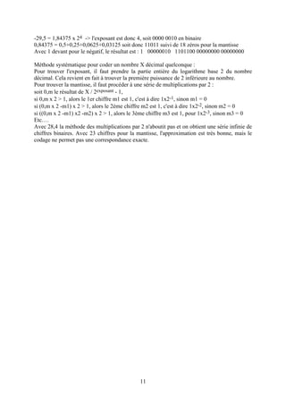 -29,5 = 1,84375 x 24 -> l'exposant est donc 4, soit 0000 0010 en binaire
0,84375 = 0,5+0,25+0,0625+0,03125 soit donc 11011 suivi de 18 zéros pour la mantisse
Avec 1 devant pour le négatif, le résultat est : 1 00000010 1101100 00000000 00000000

Méthode systématique pour coder un nombre X décimal quelconque :
Pour trouver l'exposant, il faut prendre la partie entière du logarithme base 2 du nombre
décimal. Cela revient en fait à trouver la première puissance de 2 inférieure au nombre.
Pour trouver la mantisse, il faut procéder à une série de multiplications par 2 :
soit 0,m le résultat de X / 2exposant - 1,
si 0,m x 2 > 1, alors le 1er chiffre m1 est 1, c'est à dire 1x2-1, sinon m1 = 0
si (0,m x 2 -m1) x 2 > 1, alors le 2ème chiffre m2 est 1, c'est à dire 1x2-2, sinon m2 = 0
si ((0,m x 2 -m1) x2 -m2) x 2 > 1, alors le 3ème chiffre m3 est 1, pour 1x2-3, sinon m3 = 0
Etc.…
Avec 28,4 la méthode des multiplications par 2 n'aboutit pas et on obtient une série infinie de
chiffres binaires. Avec 23 chiffres pour la mantisse, l'approximation est très bonne, mais le
codage ne permet pas une correspondance exacte.




                                              11
 