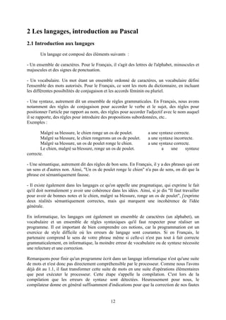 2 Les langages, introduction au Pascal
2.1 Introduction aux langages
       Un langage est composé des éléments suivants :

- Un ensemble de caractères. Pour le Français, il s'agit des lettres de l'alphabet, minuscules et
majuscules et des signes de ponctuation.

- Un vocabulaire. Un mot étant un ensemble ordonné de caractères, un vocabulaire défini
l'ensemble des mots autorisés. Pour le Français, ce sont les mots du dictionnaire, en incluant
les différentes possibilités de conjugaison et les accords féminin ou pluriel.

- Une syntaxe, autrement dit un ensemble de règles grammaticales. En Français, nous avons
notamment des règles de conjugaison pour accorder le verbe et le sujet, des règles pour
positionner l'article par rapport au nom, des règles pour accorder l'adjectif avec le nom auquel
il se rapporte, des règles pour introduire des propositions subordonnées, etc..
Exemples :

       Malgré sa blessure, le chien ronge un os de poulet.          a une syntaxe correcte.
       Malgré sa blessure, le chien rongerons un os de poulet.      a une syntaxe incorrecte.
       Malgré sa blessure, un os de poulet ronge le chien.          a une syntaxe correcte.
       Le chien, malgré sa blessure, ronge un os de poulet.                a    une     syntaxe
correcte.

- Une sémantique, autrement dit des règles de bon sens. En Français, il y a des phrases qui ont
un sens et d'autres non. Ainsi, "Un os de poulet ronge le chien" n'a pas de sens, on dit que la
phrase est sémantiquement fausse.

- Il existe également dans les langages ce qu'on appelle une pragmatique, qui exprime le fait
qu'il doit normalement y avoir une cohérence dans les idées. Ainsi, si je dis "Il faut travailler
pour avoir de bonnes notes et le chien, malgré sa blessure, ronge un os de poulet", j'exprime
deux réalités sémantiquement correctes, mais qui marquent une incohérence de l'idée
générale.

En informatique, les langages ont également un ensemble de caractères (un alphabet), un
vocabulaire et un ensemble de règles syntaxiques qu'il faut respecter pour réaliser un
programme. Il est important de bien comprendre ces notions, car la programmation est un
exercice de style difficile où les erreurs de langage sont courantes. Si en Français, le
partenaire comprend le sens de votre phrase même si celle-ci n'est pas tout à fait correcte
grammaticalement, en informatique, la moindre erreur de vocabulaire ou de syntaxe nécessite
une relecture et une correction.

Remarquons pour finir qu'un programme écrit dans un langage informatique n'est qu'une suite
de mots et n'est donc pas directement compréhensible par le processeur. Comme nous l'avons
déjà dit au 1.1, il faut transformer cette suite de mots en une suite d'opérations élémentaires
que peut exécuter le processeur. Cette étape s'appelle la compilation. C'est lors de la
compilation que les erreurs de syntaxe sont détectées. Heureusement pour nous, le
compilateur donne en général suffisamment d'indications pour que la correction de nos fautes


                                               12
 