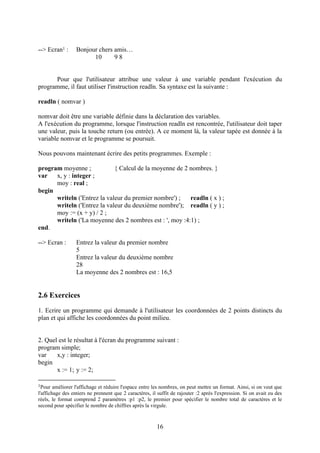--> Ecran1 :      Bonjour chers amis…
                        10      98


      Pour que l'utilisateur attribue une valeur à une variable pendant l'exécution du
programme, il faut utiliser l'instruction readln. Sa syntaxe est la suivante :

readln ( nomvar )

nomvar doit être une variable définie dans la déclaration des variables.
A l'exécution du programme, lorsque l'instruction readln est rencontrée, l'utilisateur doit taper
une valeur, puis la touche return (ou entrée). A ce moment là, la valeur tapée est donnée à la
variable nomvar et le programme se poursuit.

Nous pouvons maintenant écrire des petits programmes. Exemple :

program moyenne ;            { Calcul de la moyenne de 2 nombres. }
var   x, y : integer ;
      moy : real ;
begin
      writeln ('Entrez la valeur du premier nombre') ;   readln ( x ) ;
      writeln ('Entrez la valeur du deuxième nombre'); readln ( y ) ;
      moy := (x + y) / 2 ;
      writeln ('La moyenne des 2 nombres est : ', moy :4:1) ;
end.

--> Ecran :       Entrez la valeur du premier nombre
                  5
                  Entrez la valeur du deuxième nombre
                  28
                  La moyenne des 2 nombres est : 16,5


2.6 Exercices
1. Ecrire un programme qui demande à l'utilisateur les coordonnées de 2 points distincts du
plan et qui affiche les coordonnées du point milieu.


2. Quel est le résultat à l'écran du programme suivant :
program simple;
var    x,y : integer;
begin
       x := 1; y := 2;

1Pour   améliorer l'affichage et réduire l'espace entre les nombres, on peut mettre un format. Ainsi, si on veut que
l'affichage des entiers ne prennent que 2 caractères, il suffit de rajouter :2 après l'expression. Si on avait eu des
réels, le format comprend 2 paramètres :p1 :p2, le premier pour spécifier le nombre total de caractères et le
second pour spécifier le nombre de chiffres après la virgule.



                                                        16
 