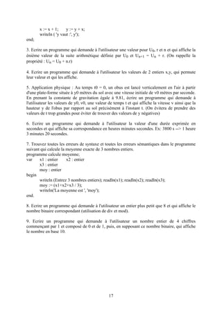 x := x + 1;     y := y + x;
       writeln ( 'y vaut :', y');
end;

3. Ecrire un programme qui demande à l'utilisateur une valeur pour U0, r et n et qui affiche la
énième valeur de la suite arithmétique définie par U0 et Un+1 = Un + r. (On rappelle la
propriété : Un = U0 + n.r)

4. Ecrire un programme qui demande à l'utilisateur les valeurs de 2 entiers x,y, qui permute
leur valeur et qui les affiche.

5. Application physique : Au temps t0 = 0, un obus est lancé verticalement en l'air à partir
d'une plate-forme située à y0 mètres du sol avec une vitesse initiale de v0 mètres par seconde.
En prenant la constante de gravitation égale à 9.81, écrire un programme qui demande à
l'utilisateur les valeurs de y0, v0, une valeur de temps t et qui affiche la vitesse v ainsi que la
hauteur y de l'obus par rapport au sol précisément à l'instant t. (On évitera de prendre des
valeurs de t trop grandes pour éviter de trouver des valeurs de y négatives)

6. Ecrire un programme qui demande à l'utilisateur la valeur d'une durée exprimée en
secondes et qui affiche sa correspondance en heures minutes secondes. Ex: 3800 s --> 1 heure
3 minutes 20 secondes.

7. Trouvez toutes les erreurs de syntaxe et toutes les erreurs sémantiques dans le programme
suivant qui calcule la moyenne exacte de 3 nombres entiers.
programme calcule moyenne;
var    x1 : entier     x2 : entier
       x3 : entier
       moy : entier
begin
       writeln (Entrez 3 nombres entiers); readln(x1); readln(x2); readln(x3);
       moy := (x1+x2+x3 / 3);
       writeln('La moyenne est ', 'moy');
end.

8. Ecrire un programme qui demande à l'utilisateur un entier plus petit que 8 et qui affiche le
nombre binaire correspondant (utilisation de div et mod).

9. Ecrire un programme qui demande à l'utilisateur un nombre entier de 4 chiffres
commençant par 1 et composé de 0 et de 1, puis, en supposant ce nombre binaire, qui affiche
le nombre en base 10.




                                                17
 