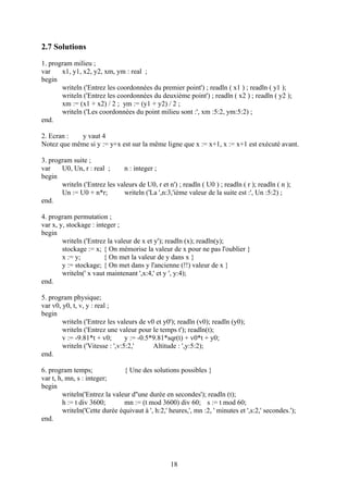 2.7 Solutions
1. program milieu ;
var    x1, y1, x2, y2, xm, ym : real ;
begin
       writeln ('Entrez les coordonnées du premier point') ; readln ( x1 ) ; readln ( y1 );
       writeln ('Entrez les coordonnées du deuxième point') ; readln ( x2 ) ; readln ( y2 );
       xm := (x1 + x2) / 2 ; ym := (y1 + y2) / 2 ;
       writeln ('Les coordonnées du point milieu sont :', xm :5:2, ym:5:2) ;
end.

2. Ecran :  y vaut 4
Notez que même si y := y+x est sur la même ligne que x := x+1, x := x+1 est exécuté avant.

3. program suite ;
var    U0, Un, r : real ;     n : integer ;
begin
       writeln ('Entrez les valeurs de U0, r et n') ; readln ( U0 ) ; readln ( r ); readln ( n );
       Un := U0 + n*r;        writeln ('La ',n:3,'ième valeur de la suite est :', Un :5:2) ;
end.

4. program permutation ;
var x, y, stockage : integer ;
begin
        writeln ('Entrez la valeur de x et y'); readln (x); readln(y);
        stockage := x; { On mémorise la valeur de x pour ne pas l'oublier }
        x := y;         { On met la valeur de y dans x }
        y := stockage; { On met dans y l'ancienne (!!) valeur de x }
        writeln(' x vaut maintenant ',x:4,' et y ', y:4);
end.

5. program physique;
var v0, y0, t, v, y : real ;
begin
        writeln ('Entrez les valeurs de v0 et y0'); readln (v0); readln (y0);
        writeln ('Entrez une valeur pour le temps t'); readln(t);
        v := -9.81*t + v0;       y := -0.5*9.81*sqr(t) + v0*t + y0;
        writeln ('Vitesse : ',v:5:2,'      Altitude : ',y:5:2);
end.

6. program temps;               { Une des solutions possibles }
var t, h, mn, s : integer;
begin
         writeln('Entrez la valeur d''une durée en secondes'); readln (t);
         h := t div 3600;       mn := (t mod 3600) div 60; s := t mod 60;
         writeln('Cette durée équivaut à ', h:2,' heures,', mn :2, ' minutes et ',s:2,' secondes.');
end.




                                                  18
 