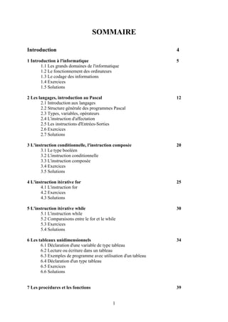 SOMMAIRE

Introduction                                                     4

1 Introduction à l'informatique                                  5
       1.1 Les grands domaines de l'informatique
       1.2 Le fonctionnement des ordinateurs
       1.3 Le codage des informations
       1.4 Exercices
       1.5 Solutions

2 Les langages, introduction au Pascal                           12
       2.1 Introduction aux langages
       2.2 Structure générale des programmes Pascal
       2.3 Types, variables, opérateurs
       2.4 L'instruction d'affectation
       2.5 Les instructions d'Entrées-Sorties
       2.6 Exercices
       2.7 Solutions

3 L'instruction conditionnelle, l'instruction composée           20
       3.1 Le type booléen
       3.2 L'instruction conditionnelle
       3.3 L'instruction composée
       3.4 Exercices
       3.5 Solutions

4 L'instruction itérative for                                    25
       4.1 L'instruction for
       4.2 Exercices
       4.3 Solutions

5 L'instruction itérative while                                  30
       5.1 L'instruction while
       5.2 Comparaisons entre le for et le while
       5.3 Exercices
       5.4 Solutions

6 Les tableaux unidimensionnels                                  34
       6.1 Déclaration d'une variable de type tableau
       6.2 Lecture ou écriture dans un tableau
       6.3 Exemples de programme avec utilisation d'un tableau
       6.4 Déclaration d'un type tableau
       6.5 Exercices
       6.6 Solutions


7 Les procédures et les fonctions                                39


                                              1
 
