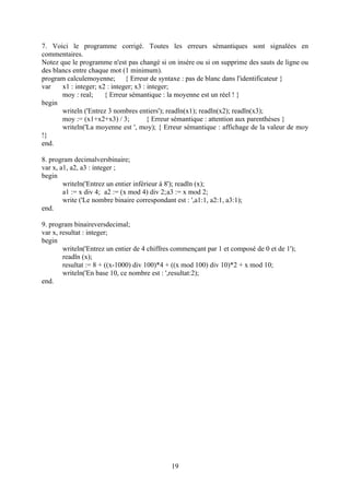 7. Voici le programme corrigé. Toutes les erreurs sémantiques sont signalées en
commentaires.
Notez que le programme n'est pas changé si on insére ou si on supprime des sauts de ligne ou
des blancs entre chaque mot (1 minimum).
program calculemoyenne; { Erreur de syntaxe : pas de blanc dans l'identificateur }
var    x1 : integer; x2 : integer; x3 : integer;
       moy : real;     { Erreur sémantique : la moyenne est un réel ! }
begin
       writeln ('Entrez 3 nombres entiers'); readln(x1); readln(x2); readln(x3);
       moy := (x1+x2+x3) / 3;           { Erreur sémantique : attention aux parenthèses }
       writeln('La moyenne est ', moy); { Erreur sémantique : affichage de la valeur de moy
!}
end.

8. program decimalversbinaire;
var x, a1, a2, a3 : integer ;
begin
        writeln('Entrez un entier inférieur à 8'); readln (x);
        a1 := x div 4; a2 := (x mod 4) div 2;a3 := x mod 2;
        write ('Le nombre binaire correspondant est : ',a1:1, a2:1, a3:1);
end.

9. program binaireversdecimal;
var x, resultat : integer;
begin
        writeln('Entrez un entier de 4 chiffres commençant par 1 et composé de 0 et de 1');
        readln (x);
        resultat := 8 + ((x-1000) div 100)*4 + ((x mod 100) div 10)*2 + x mod 10;
        writeln('En base 10, ce nombre est : ',resultat:2);
end.




                                               19
 