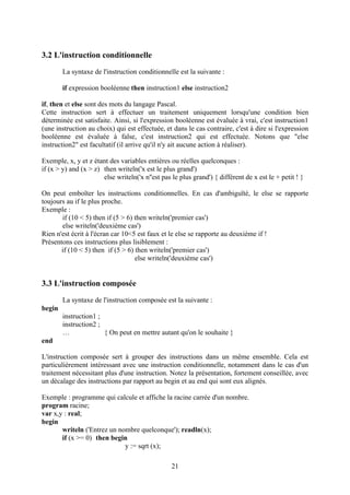 3.2 L'instruction conditionnelle
        La syntaxe de l'instruction conditionnelle est la suivante :

        if expression booléenne then instruction1 else instruction2

if, then et else sont des mots du langage Pascal.
Cette instruction sert à effectuer un traitement uniquement lorsqu'une condition bien
déterminée est satisfaite. Ainsi, si l'expression booléenne est évaluée à vrai, c'est instruction1
(une instruction au choix) qui est effectuée, et dans le cas contraire, c'est à dire si l'expression
booléenne est évaluée à false, c'est instruction2 qui est effectuée. Notons que "else
instruction2" est facultatif (il arrive qu'il n'y ait aucune action à réaliser).

Exemple, x, y et z étant des variables entières ou réelles quelconques :
if (x > y) and (x > z) then writeln('x est le plus grand')
                       else writeln('x n''est pas le plus grand') { différent de x est le + petit ! }

On peut emboîter les instructions conditionnelles. En cas d'ambiguïté, le else se rapporte
toujours au if le plus proche.
Exemple :
       if (10 < 5) then if (5 > 6) then writeln('premier cas')
       else writeln('deuxième cas')
Rien n'est écrit à l'écran car 10<5 est faux et le else se rapporte au deuxième if !
Présentons ces instructions plus lisiblement :
       if (10 < 5) then if (5 > 6) then writeln('premier cas')
                                   else writeln('deuxième cas')


3.3 L'instruction composée
        La syntaxe de l'instruction composée est la suivante :
begin
        instruction1 ;
        instruction2 ;
        …              { On peut en mettre autant qu'on le souhaite }
end

L'instruction composée sert à grouper des instructions dans un même ensemble. Cela est
particulièrement intéressant avec une instruction conditionnelle, notamment dans le cas d'un
traitement nécessitant plus d'une instruction. Notez la présentation, fortement conseillée, avec
un décalage des instructions par rapport au begin et au end qui sont eux alignés.

Exemple : programme qui calcule et affiche la racine carrée d'un nombre.
program racine;
var x,y : real;
begin
       writeln ('Entrez un nombre quelconque'); readln(x);
       if (x >= 0) then begin
                             y := sqrt (x);

                                                  21
 