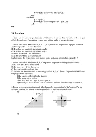 writeln('La racine réelle est : ',y:5:2);
                           end
                    else begin
                               y := sqrt (-x);
                               writeln('La racine complexe est : ',y:5:2,'i');
                          end;
end.


3.4 Exercices
1. Ecrire un programme qui demande à l'utilisateur la valeur de 3 variables réelles et qui
affiche le maximum. Donnez une version sans utiliser le else et une version avec.

2. Soient 5 variables booléennes A, B, C, D, E exprimant les propositions logiques suivantes :
A : Il faut prendre le chemin de droite
B : Il ne faut pas prendre le chemin de gauche
C : Il ne faut pas prendre le chemin du milieu
D : B dit la vérité et A est un menteur
E : C dit la vérité ou A est un menteur
Sachant que 3 des propositions sont fausses parmi les 5, quel chemin faut-il prendre ?

3. Soient 3 variables booléennes A, B, C exprimant les propositions logiques suivantes :
A : Le livre est à droite de la lampe
B : La lampe est à droite du crayon
C : Le crayon est à gauche du livre
En utilisant les opérateurs and, or et not appliqués à A, B, C, donnez l'équivalence booléenne
des propositions suivantes :
        1) Le crayon est l'objet le plus à droite.
        2) La lampe est au milieu
        3) Le livre n'est pas l'objet le plus à gauche
        4) Si le crayon est au milieu, alors la lampe est à droite, sinon la lampe est au milieu.

4. Ecrire un programme qui demande à l'utilisateur les coordonnées (x,y) d'un point P et qui
affiche à l'écran si oui on non ce point appartient à la zone hachurée suivante :
        1)                                             2)
                                  y=x
                                                                    1


                                                           -1              1

                                                                     -1


       3)




                                                22
 