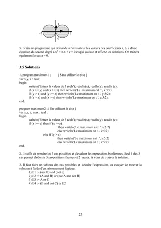 1

                -2                       2
                               -1

5. Ecrire un programme qui demande à l'utilisateur les valeurs des coefficients a, b, c d'une
équation du second degré a.x2 + b.x + c = 0 et qui calcule et affiche les solutions. On traitera
également le cas a = 0.


3.5 Solutions
1. program maximum1 ;           { Sans utiliser le else }
var x,y, z : real ;
begin
        writeln('Entrez la valeur de 3 réels'); readln(x); readln(y); readln (z);
        if (x >= y) and (x >= z) then writeln('Le maximum est : ', x:5:2);
        if (y > x) and (y >= z) then writeln('Le maximum est : ', y:5:2);
        if (z > x) and (z > y) then writeln('Le maximum est : ', z:5:2);
end.

program maximum2 ; { En utilisant le else }
var x,y, z, max : real ;
begin
        writeln('Entrez la valeur de 3 réels'); readln(x); readln(y); readln (z);
        if (x >= y) then if (x >=z)
                                 then writeln('Le maximum est : ', x:5:2)
                                else writeln('Le maximum est : ', z:5:2)
                    else if (y > z)
                                then writeln('Le maximum est : ', y:5:2)
                                else writeln('Le maximum est : ', z:5:2);
end.

2. Il suffit de prendre les 3 cas possibles et d'évaluer les expressions booléennes. Seul 1 des 3
cas permet d'obtenir 3 propositions fausses et 2 vraies. A vous de trouver la solution.

3. Il faut faire un tableau des cas possibles et déduire l'expression, ou essayer de trouver la
solution à l'aide d'un raisonnement logique.
        1) E1 := (not B) and (not c)
        2) E2 := (A and B) or (not A and not B)
        3) E3 := A or C
        4) E4 := (B and not C) or E2




                                                 23
 