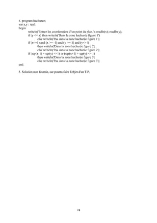 4. program hachuree;
var x,y : real;
begin
        writeln('Entrez les coordonnées d''un point du plan.'); readln(x); readln(y);
        if (y <= x) then writeln('Dans la zone hachurée figure 1')
                else writeln('Pas dans la zone hachurée figure 1');
        if (x<=1) and (x >= -1) and (y >=-1) and (y<=1)
                then writeln('Dans la zone hachurée figure 2')
                else writeln('Pas dans la zone hachurée figure 2');
        if (sqr(x-1) + sqr(y) <=1) or (sqr(x+1) + sqr(y) <= 1)
                then writeln('Dans la zone hachurée figure 3')
                else writeln('Pas dans la zone hachurée figure 3');
end.

5. Solution non fournie, car pourra faire l'objet d'un T.P.




                                                24
 