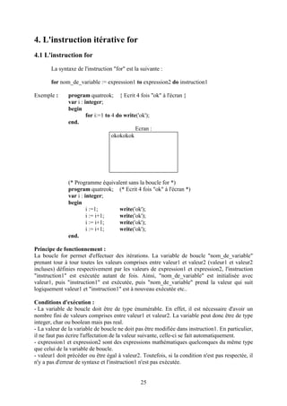 4. L'instruction itérative for
4.1 L'instruction for
       La syntaxe de l'instruction "for" est la suivante :

       for nom_de_variable := expression1 to expression2 do instruction1

Exemple :      program quatreok; { Ecrit 4 fois "ok" à l'écran }
               var i : integer;
               begin
                        for i:=1 to 4 do write('ok');
               end.
                                              Ecran :
                                    okokokok




               (* Programme équivalent sans la boucle for *)
               program quatreok; (* Ecrit 4 fois "ok" à l'écran *)
               var i : integer;
               begin
                        i :=1;     write('ok');
                        i := i+1;  write('ok');
                        i := i+1;  write('ok');
                        i := i+1;  write('ok');
               end.

Principe de fonctionnement :
La boucle for permet d'effectuer des itérations. La variable de boucle "nom_de_variable"
prenant tour à tour toutes les valeurs comprises entre valeur1 et valeur2 (valeur1 et valeur2
incluses) définies respectivement par les valeurs de expression1 et expression2, l'instruction
"instruction1" est exécutée autant de fois. Ainsi, "nom_de_variable" est initialisée avec
valeur1, puis "instruction1" est exécutée, puis "nom_de_variable" prend la valeur qui suit
logiquement valeur1 et "instruction1" est à nouveau exécutée etc..

Conditions d'exécution :
- La variable de boucle doit être de type énumérable. En effet, il est nécessaire d'avoir un
nombre fini de valeurs comprises entre valeur1 et valeur2. La variable peut donc être de type
integer, char ou boolean mais pas real.
- La valeur de la variable de boucle ne doit pas être modifiée dans instruction1. En particulier,
il ne faut pas écrire l'affectation de la valeur suivante, celle-ci se fait automatiquement.
- expression1 et expression2 sont des expressions mathématiques quelconques du même type
que celui de la variable de boucle.
- valeur1 doit précéder ou être égal à valeur2. Toutefois, si la condition n'est pas respectée, il
n'y a pas d'erreur de syntaxe et l'instruction1 n'est pas exécutée.


                                                25
 
