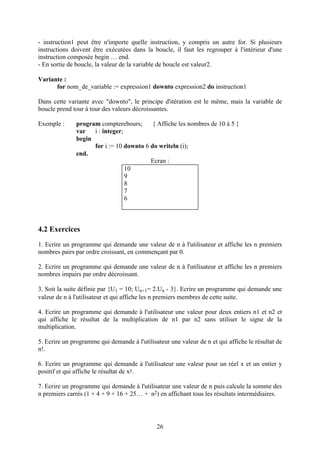 - instruction1 peut être n'importe quelle instruction, y compris un autre for. Si plusieurs
instructions doivent être exécutées dans la boucle, il faut les regrouper à l'intérieur d'une
instruction composée begin … end.
- En sortie de boucle, la valeur de la variable de boucle est valeur2.

Variante :
      for nom_de_variable := expression1 downto expression2 do instruction1

Dans cette variante avec "downto", le principe d'itération est le même, mais la variable de
boucle prend tour à tour des valeurs décroissantes.

Exemple :      program compterebours;      { Affiche les nombres de 10 à 5 }
               var   i : integer;
               begin
                     for i := 10 downto 6 do writeln (i);
               end.
                                          Ecran :
                                  10
                                  9
                                  8
                                  7
                                  6



4.2 Exercices
1. Ecrire un programme qui demande une valeur de n à l'utilisateur et affiche les n premiers
nombres pairs par ordre croissant, en commençant par 0.

2. Ecrire un programme qui demande une valeur de n à l'utilisateur et affiche les n premiers
nombres impairs par ordre décroissant.

3. Soit la suite définie par {U1 = 10; Un+1= 2.Un - 3}. Ecrire un programme qui demande une
valeur de n à l'utilisateur et qui affiche les n premiers membres de cette suite.

4. Ecrire un programme qui demande à l'utilisateur une valeur pour deux entiers n1 et n2 et
qui affiche le résultat de la multiplication de n1 par n2 sans utiliser le signe de la
multiplication.

5. Ecrire un programme qui demande à l'utilisateur une valeur de n et qui affiche le résultat de
n!.

6. Ecrire un programme qui demande à l'utilisateur une valeur pour un réel x et un entier y
positif et qui affiche le résultat de xy.

7. Ecrire un programme qui demande à l'utilisateur une valeur de n puis calcule la somme des
n premiers carrés (1 + 4 + 9 + 16 + 25… + n2) en affichant tous les résultats intermédiaires.




                                              26
 