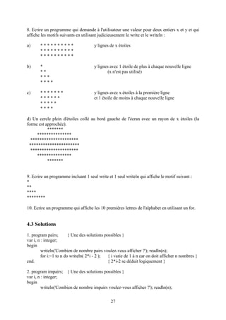 8. Ecrire un programme qui demande à l'utilisateur une valeur pour deux entiers x et y et qui
affiche les motifs suivants en utilisant judicieusement le write et le writeln :

a)     **********                     y lignes de x étoiles
       **********
       **********

b)     *                              y lignes avec 1 étoile de plus à chaque nouvelle ligne
       **                                     (x n'est pas utilisé)
       ***
       ****

c)     *******                        y lignes avec x étoiles à la première ligne
       ******                         et 1 étoile de moins à chaque nouvelle ligne
       *****
       ****

d) Un cercle plein d'étoiles collé au bord gauche de l'écran avec un rayon de x étoiles (la
forme est approchée).
           *******
     ***************
  *********************
 **********************
  *********************
     ***************
           *******


9. Ecrire un programme incluant 1 seul write et 1 seul writeln qui affiche le motif suivant :
*
**
****
********

10. Ecrire un programme qui affiche les 10 premières lettres de l'alphabet en utilisant un for.


4.3 Solutions
1. program pairs;        { Une des solutions possibles }
var i, n : integer;
begin
         writeln('Combien de nombre pairs voulez-vous afficher ?'); readln(n);
         for i:=1 to n do writeln( 2*i - 2 );  { i varie de 1 à n car on doit afficher n nombres }
end.                                           { 2*i-2 se déduit logiquement }

2. program impairs; { Une des solutions possibles }
var i, n : integer;
begin
         writeln('Combien de nombre impairs voulez-vous afficher ?'); readln(n);


                                                27
 