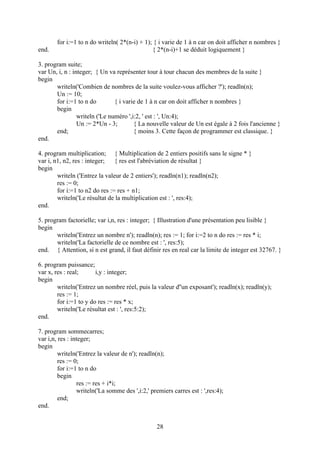 for i:=1 to n do writeln( 2*(n-i) + 1); { i varie de 1 à n car on doit afficher n nombres }
end.                                           { 2*(n-i)+1 se déduit logiquement }

3. program suite;
var Un, i, n : integer; { Un va représenter tour à tour chacun des membres de la suite }
begin
       writeln('Combien de nombres de la suite voulez-vous afficher ?'); readln(n);
       Un := 10;
       for i:=1 to n do         { i varie de 1 à n car on doit afficher n nombres }
       begin
                 writeln ('Le numéro ',i:2, ' est : ', Un:4);
                 Un := 2*Un - 3;        { La nouvelle valeur de Un est égale à 2 fois l'ancienne }
       end;                             { moins 3. Cette façon de programmer est classique. }
end.

4. program multiplication; { Multiplication de 2 entiers positifs sans le signe * }
var i, n1, n2, res : integer;   { res est l'abréviation de résultat }
begin
        writeln ('Entrez la valeur de 2 entiers'); readln(n1); readln(n2);
        res := 0;
        for i:=1 to n2 do res := res + n1;
        writeln('Le résultat de la multiplication est : ', res:4);
end.

5. program factorielle; var i,n, res : integer; { Illustration d'une présentation peu lisible }
begin
       writeln('Entrez un nombre n'); readln(n); res := 1; for i:=2 to n do res := res * i;
       writeln('La factorielle de ce nombre est : ', res:5);
end. { Attention, si n est grand, il faut définir res en real car la limite de integer est 32767. }

6. program puissance;
var x, res : real;      i,y : integer;
begin
        writeln('Entrez un nombre réel, puis la valeur d''un exposant'); readln(x); readln(y);
        res := 1;
        for i:=1 to y do res := res * x;
        writeln('Le résultat est : ', res:5:2);
end.

7. program sommecarres;
var i,n, res : integer;
begin
         writeln('Entrez la valeur de n'); readln(n);
         res := 0;
         for i:=1 to n do
         begin
                 res := res + i*i;
                 writeln('La somme des ',i:2,' premiers carres est : ',res:4);
         end;
end.


                                                 28
 