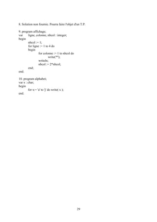 8. Solution non fournie. Pourra faire l'objet d'un T.P.

9. program affichage;
var     ligne, colonne, nbcol : integer;
begin
        nbcol := 1;
        for ligne := 1 to 4 do
        begin
                 for colonne := 1 to nbcol do
                         write('*');
                 writeln;
                 nbcol := 2*nbcol;
        end;
end.

10. program alphabet;
var x : char;
begin
        for x:= 'a' to 'j' do write( x );
end.




                                                29
 