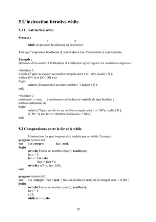 5 L'instruction itérative while
5.1 L'instruction while
Syntaxe :
                     1                     2
       while (expression booléenne) do instruction

Tant que l'expression booléenne (1) est évalué à true, l'instruction (2) est exécutée.

Exemple :
Demande d'un nombre à l'utilisateur et vérification qu'il respecte les conditions imposées :

• Solution 1 :
writeln ('Tapez au clavier un nombre compris entre 1 et 100'); readln ( N );
while ( (N<1) or (N>100) ) do
begin
        writeln ('Donnez-moi un autre nombre ! '); readln ( N );
end;

• Solution 2 :
continuons := true; { continuons est déclaré en variable de type booléen }
while (continuons) do
begin
        writeln ('Tapez au clavier un nombre compris entre 1 et 100'); readln ( N );
        if (N>=1) and (N<=100) then continuons := false;
end;


5.2 Comparaisons entre le for et le while
      L'instruction for peut toujours être traduite par un while. Exemple :
program factorielle1;
var   i, n: integer;             fact : real;
begin
      writeln('Entrez un nombre entier'); readln (n);
      fact := 1;
      for i:=2 to n do
               fact := fact * i;
      writeln ( n,'! =', fact :8:0);
end.

program factorielle2;
var   i, n : integer; fact : real; { fact est déclaré en real, car les integer sont < 32768 }
begin
      writeln('Entrez un nombre entier'); readln (n);
      fact := 1;
      i:=2;
      while (i <= n) do


                                                30
 