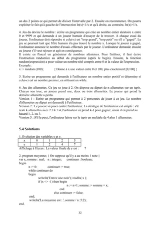 un des 2 points ce qui permet de diviser l'intervalle par 2. Ensuite on recommence. On pourra
exploiter le fait qu'à gauche de l'intersection ln(x)<1/x et qu'à droite, au contraire, ln(x)>1/x.

4. Jeu du devine le nombre : écrire un programme qui crée un nombre entier aléatoire x entre
0 et 9999 et qui demande à un joueur humain d'essayer de le trouver. A chaque essai du
joueur, l'ordinateur doit répondre si celui-ci est "trop grand", "trop petit" ou s'il a "gagné". Le
jeu se poursuit tant que l'être humain n'a pas trouvé le nombre x. Lorsque le joueur a gagné,
l'ordinateur annonce le nombre d'essais effectués par le joueur. L'ordinateur demande ensuite
au joueur s'il veut rejouer et agit en conséquence.
Il existe en Pascal un générateur de nombres aléatoires. Pour l'utiliser, il faut écrire
l'instruction randomize au début du programme (après le begin). Ensuite, la fonction
random(expression) a pour valeur un nombre réel compris entre 0 et la valeur de l'expression.
Exemple :
x := random (100);           { Donne à x une valeur entre 0 et 100, plus exactement [0,100[ }

5. Ecrire un programme qui demande à l'utilisateur un nombre entier positif et détermine si
celui-ci est un nombre premier, en utilisant un while.

6. Jeu des allumettes. Ce jeu se joue à 2. On dispose au départ de n allumettes sur un tapis.
Chacun son tour, un joueur prend une, deux ou trois allumettes. Le joueur qui prend la
dernière allumette a perdu.
Version 1 : Ecrire un programme qui permet à 2 personnes de jouer à ce jeu. Le nombre
d'allumettes au départ est demandé à l'utilisateur.
Version 2 : Le joueur va jouer contre l'ordinateur. La stratégie de l'ordinateur est simple : s'il
reste k allumettes avec 2  k  4, l'ordinateur en prend k-1 pour gagner, sinon il en prend au
hasard 1, 2, ou 3.
Version 3 : S'il le peut, l'ordinateur laisse sur le tapis un multiple de 4 plus 1 allumettes.


5.4 Solutions
1. Evolution des variables x et y.
    x        0          1         2         3
    y        1          2         4         7
Affichage à l'écran : La valeur finale de y est :    7

2. program moyenne; { On suppose qu'il y a au moins 1 note }
var x, somme : real; n : integer;       continuer : boolean;
begin
        n := 0;         continuer := true;
        while continuer do
        begin
                writeln('Entrez une note'); readln( x );
                if (x <> -1) then begin
                                        n := n+1; somme := somme + x;
                                   end
                              else continuer := false;
         end;
         writeln('La moyenne est : ', somme / n :5:2);
end.

                                                32
 
