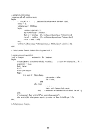 3. program dichotomie;
var erreur, x1, x2, xmilieu : real;
begin
        x1 := 1; x2 := 3;       { L'abscisse de l'intersection est entre 1 et 3 }
        erreur := 2;
        while (erreur > 0.001) do
        begin
                 xmilieu := (x1+x2) / 2;
                 if ( ln (xmilieu) > 1/xmilieu )
                 then x2 := xmilieu { Le milieu est à droite de l'intersection }
                 else x1 := xmilieu; { Le milieu est à gauche de l'intersection }
                 erreur := abs( x2-x1);
        end;
        writeln ('L''abscisse de l''intersection est, à 0.001 près : ', xmilieu :5:3);
end.

4. Solution non fournie. Pourra faire l'objet d'un T.P..

5. program nombrepremier;
var i, n : integer;            estpremier, fini : boolean;
begin
         writeln ('Entrez un nombre entier'); readln(n);           { n doit être inférieur à 32767 }
         estpremier := true;
         fini := false;
         i := 2;
         while (not fini) do
         begin
                  if (n mod i) = 0 then begin
                                                  estpremier := false;
                                                  fini := true;
                                          end
                                  else begin
                                                  i := i+1;
                                                  if (i > n div 2) then fini := true;
                                       end; { Il est inutile de chercher des diviseurs > n div 2 }
         end;
         if (estpremier) then writeln('C''est un nombre premier')
         else writeln('Ce n''est pas un nombre premier, car il est divisible par ',i:5);
end.

6. Solution non fournie.




                                                  33
 