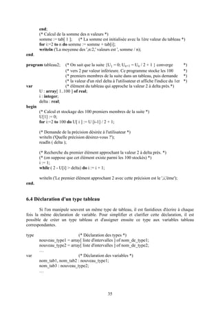 end;
        (* Calcul de la somme des n valeurs *)
        somme := tab[ 1 ]; (* La somme est initialisée avec la 1ère valeur du tableau *)
        for i:=2 to n do somme := somme + tab[i];
        writeln ('La moyenne des ',n:2,' valeurs est ', somme / n);
end.

program tableau2;      (* On sait que la suite {U1 = 0; Un+1 = Un / 2 + 1 } converge             *)
                       (* vers 2 par valeur inférieure. Ce programme stocke les 100              *)
                       (* premiers membres de la suite dans un tableau, puis demande             *)
                       (* la valeur d'un réel delta à l'utilisateur et affiche l'indice du 1er   *)
var                    (* élément du tableau qui approche la valeur 2 à delta près.*)
        U : array[ 1..100 ] of real;
        i : integer;
        delta : real;
begin
        (* Calcul et stockage des 100 premiers membres de la suite *)
        U[1] := 0;
        for i:=2 to 100 do U[ i ] := U [i-1] / 2 + 1;

        (* Demande de la précision désirée à l'utilisateur *)
        writeln ('Quelle précision désirez-vous ?');
        readln ( delta );

        (* Recherche du premier élément approchant la valeur 2 à delta près. *)
        (* (on suppose que cet élément existe parmi les 100 stockés) *)
        i := 1;
        while ( 2 - U[i] > delta) do i := i + 1;

        writeln ('Le premier élément approchant 2 avec cette précision est le ',i,'ème');
end.


6.4 Déclaration d'un type tableau
       Si l'on manipule souvent un même type de tableau, il est fastidieux d'écrire à chaque
fois la même déclaration de variable. Pour simplifier et clarifier cette déclaration, il est
possible de créer un type tableau et d'assigner ensuite ce type aux variables tableau
correspondantes.

type                        (* Déclaration des types *)
        nouveau_type1 = array[ liste d'intervalles ] of nom_de_type1;
        nouveau_type2 = array[ liste d'intervalles ] of nom_de_type2;
        …
var                         (* Déclaration des variables *)
        nom_tab1, nom_tab2 : nouveau_type1;
        nom_tab3 : nouveau_type2;
        …




                                                 35
 